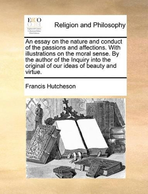 An Essay on the Nature and Conduct of the Passions and Affections. with Illustrations on the Moral Sense. by the Author of the Inquiry Into the Original of Our Ideas of Beauty and Virtue. book
