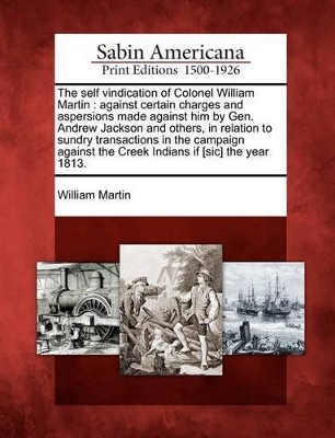 The Self Vindication of Colonel William Martin: Against Certain Charges and Aspersions Made Against Him by Gen. Andrew Jackson and Others, in Relation to Sundry Transactions in the Campaign Against the Creek Indians If [Sic] the Year 1813. book