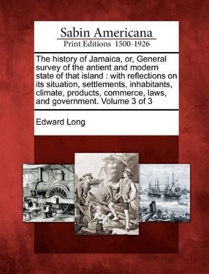 The The History of Jamaica, Or, General Survey of the Antient and Modern State of That Island: With Reflections on Its Situation, Settlements, Inhabitants, Climate, Products, Commerce, Laws, and Government. Volume 3 of 3 by Edward Long