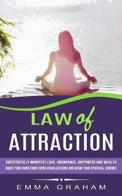 Law of Attraction: Successfully Manifest Love, Abundance, Happiness and Wealth (Raise Your Vibrations Using Visualizations and Begin Your Spiritual Journey) book