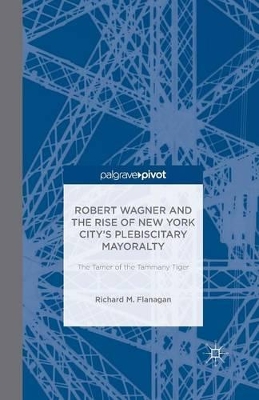 Robert Wagner and the Rise of New York City's Plebiscitary Mayoralty: The Tamer of the Tammany Tiger by Richard M. Flanagan
