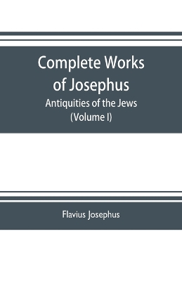 The Complete works of Josephus. Antiquities of the Jews; The wars of the Jews against Apion etc. (Volume I) by Flavius Josephus