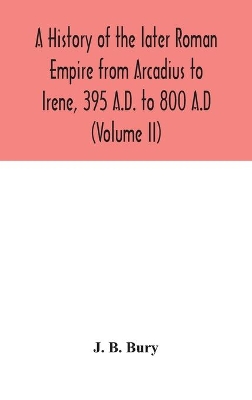 A history of the later Roman Empire from Arcadius to Irene, 395 A.D. to 800 A.D (Volume II) by J B Bury