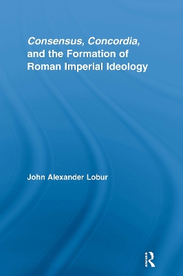 Consensus, Concordia and the Formation of Roman Imperial Ideology by John Alexander Lobur