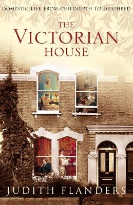The The Victorian House: Domestic Life from Childbirth to Deathbed by Judith Flanders