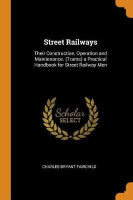Street Railways: Their Construction, Operation and Maintenance. (Trams) a Practical Handbook for Street Railway Men by Charles Bryant Fairchild