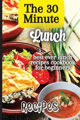 The 30 Minute Lunch Recipes: Creative, Tasty, Easy Recipes for Every Meal book