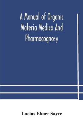 A manual of organic materia medica and pharmacognosy; an introduction to the study of the vegetable kingdom and the vegetable and animal drugs (with syllabus of inorganic remedial agents) comprising the botanical and physical characteristics, source, constit by Lucius Elmer Sayre