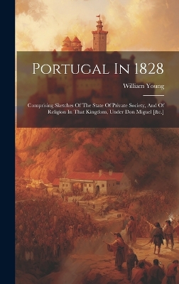 Portugal In 1828: Comprising Sketches Of The State Of Private Society, And Of Religion In That Kingdom, Under Don Miguel [&c.] by William Young (H P British Service )