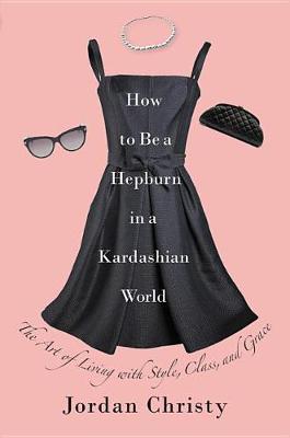 How to Be a Hepburn in a Kardashian World: The Art of Living with Style, Class, and Grace by Jordan Christy