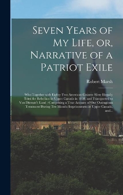 Seven Years of My Life, or, Narrative of a Patriot Exile [microform]: Who Together With Eighty-two American Citizens Were Illegally Tried for Rebellion in Upper Canada in 1838, and Transported to Van Dieman's Land: Comprising a True Account of Our... by Robert Marsh