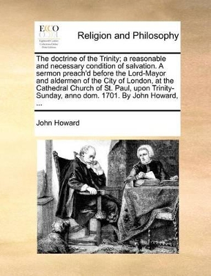 The Doctrine of the Trinity; A Reasonable and Necessary Condition of Salvation. a Sermon Preach'd Before the Lord-Mayor and Aldermen of the City of London, at the Cathedral Church of St. Paul, Upon Trinity-Sunday, Anno Dom. 1701. by John Howard, ... by John Howard