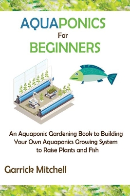 Aquaponics for Beginners: An Aquaponic Gardening Book to Building Your Own Aquaponics Growing System to Raise Plants and Fish book