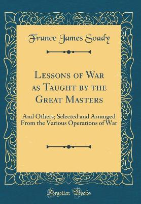 Lessons of War as Taught by the Great Masters: And Others; Selected and Arranged from the Various Operations of War (Classic Reprint) by France James Soady