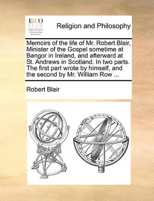 Memoirs of the Life of Mr. Robert Blair, Minister of the Gospel Sometime at Bangor in Ireland, and Afterward at St. Andrews in Scotland. in Two Parts. the First Part Wrote by Himself, and the Second by Mr. William Row ... book