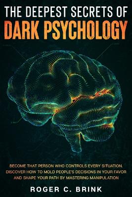 The Deepest Secrets of Dark Psychology: Become That Person Who Controls Every Situation. Discover How to Mold People's Decisions in Your Favor and Shape Your Path by Mastering Manipulation by Roger C Brink