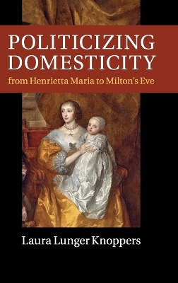 Politicizing Domesticity from Henrietta Maria to Milton's Eve by Laura Lunger Knoppers