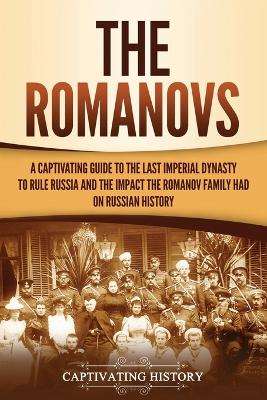 The Romanovs: A Captivating Guide to the Last Imperial Dynasty to Rule Russia and the Impact the Romanov Family Had on Russian History by Captivating History