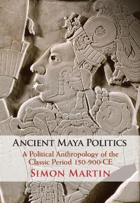 Ancient Maya Politics: A Political Anthropology of the Classic Period 150–900 CE by Simon Martin