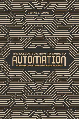 The Executive's How-To Guide to Automation: Mastering AI and Algorithm-Driven Business book