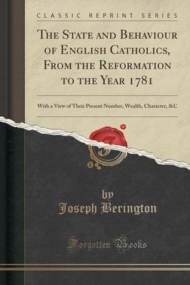 The The State and Behaviour of English Catholics, from the Reformation to the Year 1781: With a View of Their Present Number, Wealth, Character, &c (Classic Reprint) by Joseph Berington