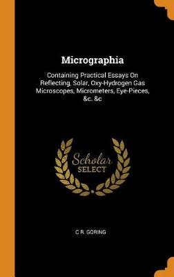 Micrographia: Containing Practical Essays on Reflecting, Solar, Oxy-Hydrogen Gas Microscopes, Micrometers, Eye-Pieces, &c. &c by C R Goring