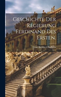 Geschichte der Regierung Ferdinand des Ersten. by Franz Bernhard Bucholtz (Ritter Von )
