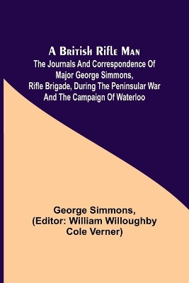 A A British Rifle Man; The Journals and Correspondence of Major George Simmons, Rifle Brigade, During the Peninsular War and the Campaign of Waterloo by George Simmons