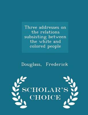 Three Addresses on the Relations Subsisting Between the White and Colored People - Scholar's Choice Edition by Douglass Frederick