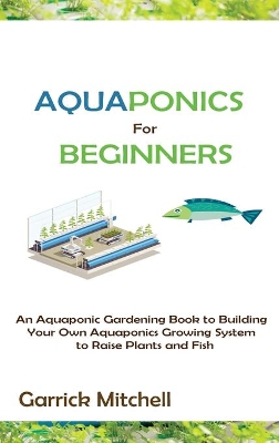 Aquaponics for Beginners: An Aquaponic Gardening Book to Building Your Own Aquaponics Growing System to Raise Plants and Fish by Garrick Mitchell