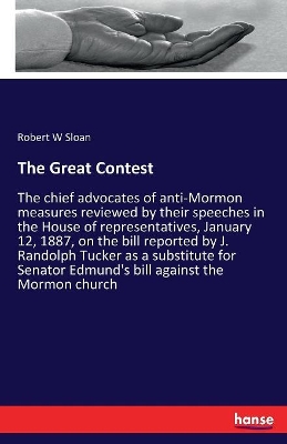 The Great Contest: The chief advocates of anti-Mormon measures reviewed by their speeches in the House of representatives, January 12, 1887, on the bill reported by J. Randolph Tucker as a substitute for Senator Edmund's bill against the Mormon church by Robert W. Sloan