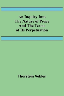 An Inquiry Into The Nature Of Peace And The Terms Of Its Perpetuation by Thorstein Veblen