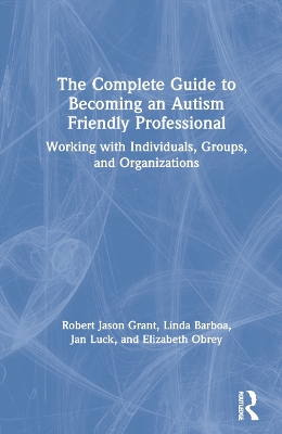 The Complete Guide to Becoming an Autism Friendly Professional: Working with Individuals, Groups, and Organizations by Robert Jason Grant