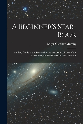 A Beginner's Star-book; an Easy Guide to the Stars and to the Astronomical Uses of the Opera-glass, the Field-glass and the Telescope by Edgar Gardner Murphy