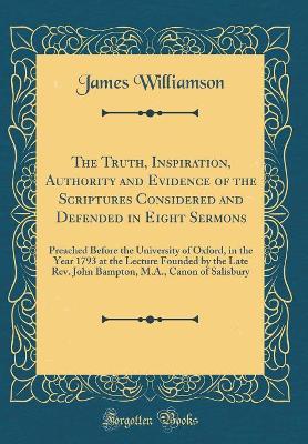 The Truth, Inspiration, Authority and Evidence of the Scriptures Considered and Defended in Eight Sermons: Preached Before the University of Oxford, in the Year 1793 at the Lecture Founded by the Late Rev. John Bampton, M.A., Canon of Salisbury by James Williamson