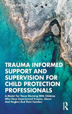 Trauma Informed Support and Supervision for Child Protection Professionals: A Model For Those Working With Children Who Have Experienced Trauma, Abuse And Neglect And Their Families by Fiona Oates