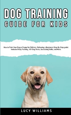 Dog Training Guide for Kids: How to Train Your Dog or Puppy for Children, Following a Beginners Step-By-Step guide: Includes Potty Training, 101 Dog Tricks, Socializing Skills, and More. book