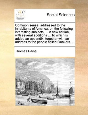 Common Sense; Addressed to the Inhabitants of America, on the Following Interesting Subjects. ... a New Edition, with Several Additions ... to Which Is Added an Appendix, Together with an Address to the People Called Quakers. ... by Thomas Paine