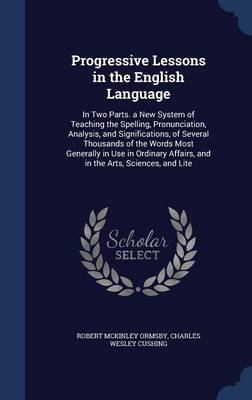 Progressive Lessons in the English Language: In Two Parts. a New System of Teaching the Spelling, Pronunciation, Analysis, and Significations, of Several Thousands of the Words Most Generally in Use in Ordinary Affairs, and in the Arts, Sciences, and Lite by Robert McKinley Ormsby