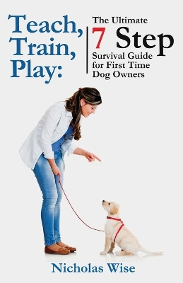 Teach, Train, Play: The Ultimate 7 Step Survival Guide For First Time Dog Owners book