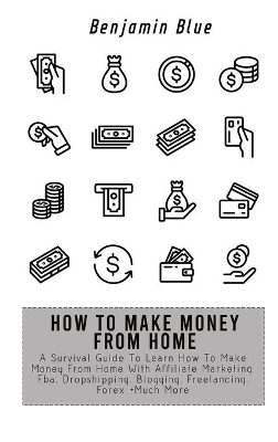 How to Make Money from Home: A Survival Guide To Learn How To Make Money From Home With Affiliate Marketing, Fba, Dropshipping, Blogging, Freelancing, Forex +Much More by Benjamin Blue