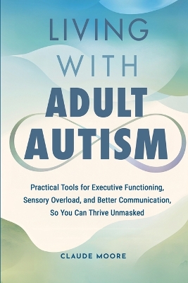 Living with Adult Autism: Practical Tools for Executive Functioning, Sensory Overload, and Better Communication, so You Can Thrive Unmasked book