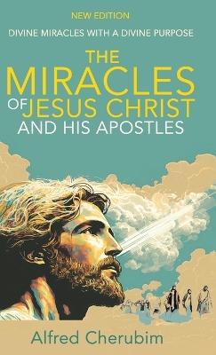 The Miracles of Jesus Christ and His Apostles: Divine Miracles with a Divine Purpose by Alfred Cherubim