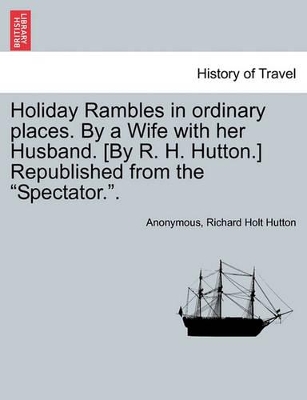 Holiday Rambles in Ordinary Places. by a Wife with Her Husband. [By R. H. Hutton.] Republished from the 