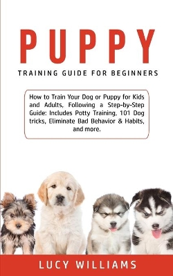 Puppy Training Guide for Beginners: How to Train Your Dog or Puppy for Kids and Adults, Following a Step-by-Step Guide: Includes Potty Training, 101 Dog tricks, Eliminate Bad Behavior & Habits, and more. book