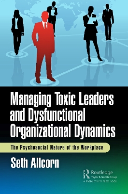 Managing Toxic Leaders and Dysfunctional Organizational Dynamics: The Psychosocial Nature of the Workplace by Seth Allcorn