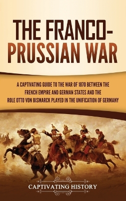 The Franco-Prussian War: A Captivating Guide to the War of 1870 between the French Empire and German States and the Role Otto von Bismarck Played in the Unification of Germany book