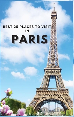 Best 25 Places To Visit In Paris: Top 25 Places to Visit in Paris to Have Fun, Take Pictures, Meet People, See Beautiful Views, and Experience Paris France to the Fullest & includes space for memorizing your best memories by Neville Nunez