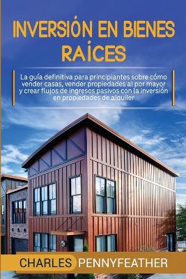 Inversi�n en bienes ra�ces: La gu�a definitiva para principiantes sobre c�mo vender casas vender propiedades al por mayor y crear flujos de ingresos pasivos con la inversi�n en propiedades de alquiler by Charles Pennyfeather