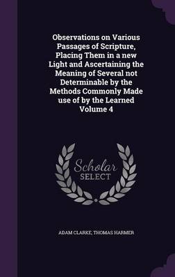 Observations on Various Passages of Scripture, Placing Them in a new Light and Ascertaining the Meaning of Several not Determinable by the Methods Commonly Made use of by the Learned Volume 4 by Thomas Harmer